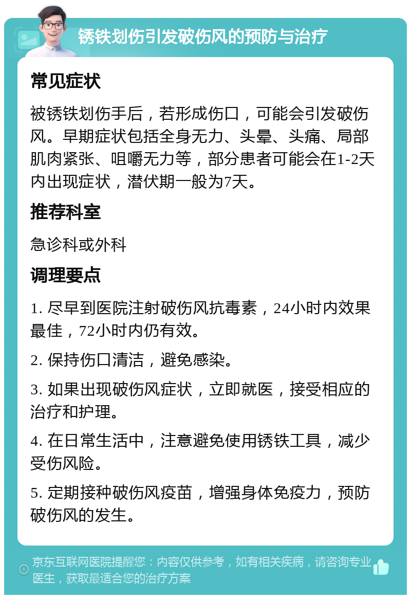 锈铁划伤引发破伤风的预防与治疗 常见症状 被锈铁划伤手后，若形成伤口，可能会引发破伤风。早期症状包括全身无力、头晕、头痛、局部肌肉紧张、咀嚼无力等，部分患者可能会在1-2天内出现症状，潜伏期一般为7天。 推荐科室 急诊科或外科 调理要点 1. 尽早到医院注射破伤风抗毒素，24小时内效果最佳，72小时内仍有效。 2. 保持伤口清洁，避免感染。 3. 如果出现破伤风症状，立即就医，接受相应的治疗和护理。 4. 在日常生活中，注意避免使用锈铁工具，减少受伤风险。 5. 定期接种破伤风疫苗，增强身体免疫力，预防破伤风的发生。