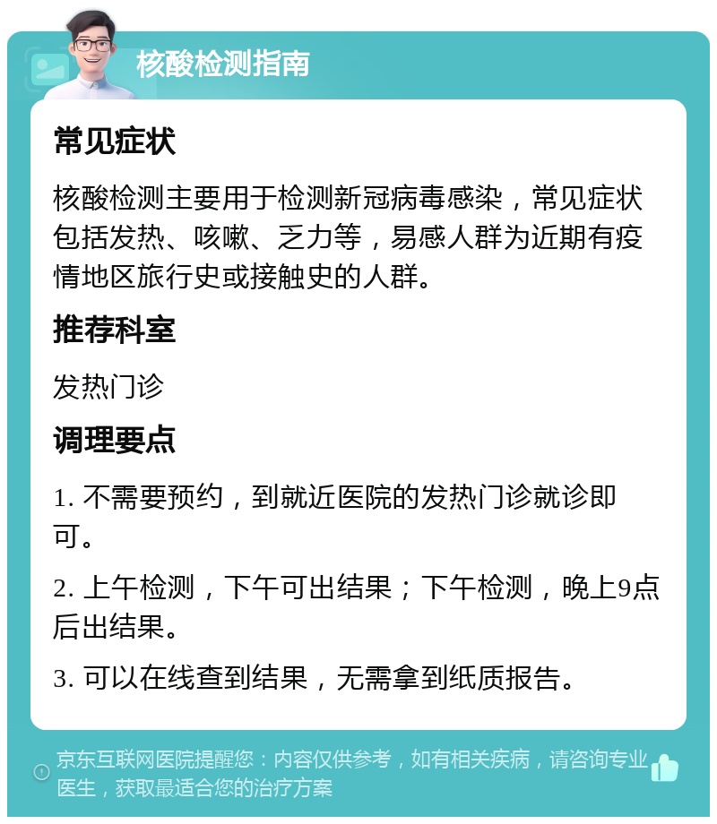 核酸检测指南 常见症状 核酸检测主要用于检测新冠病毒感染，常见症状包括发热、咳嗽、乏力等，易感人群为近期有疫情地区旅行史或接触史的人群。 推荐科室 发热门诊 调理要点 1. 不需要预约，到就近医院的发热门诊就诊即可。 2. 上午检测，下午可出结果；下午检测，晚上9点后出结果。 3. 可以在线查到结果，无需拿到纸质报告。