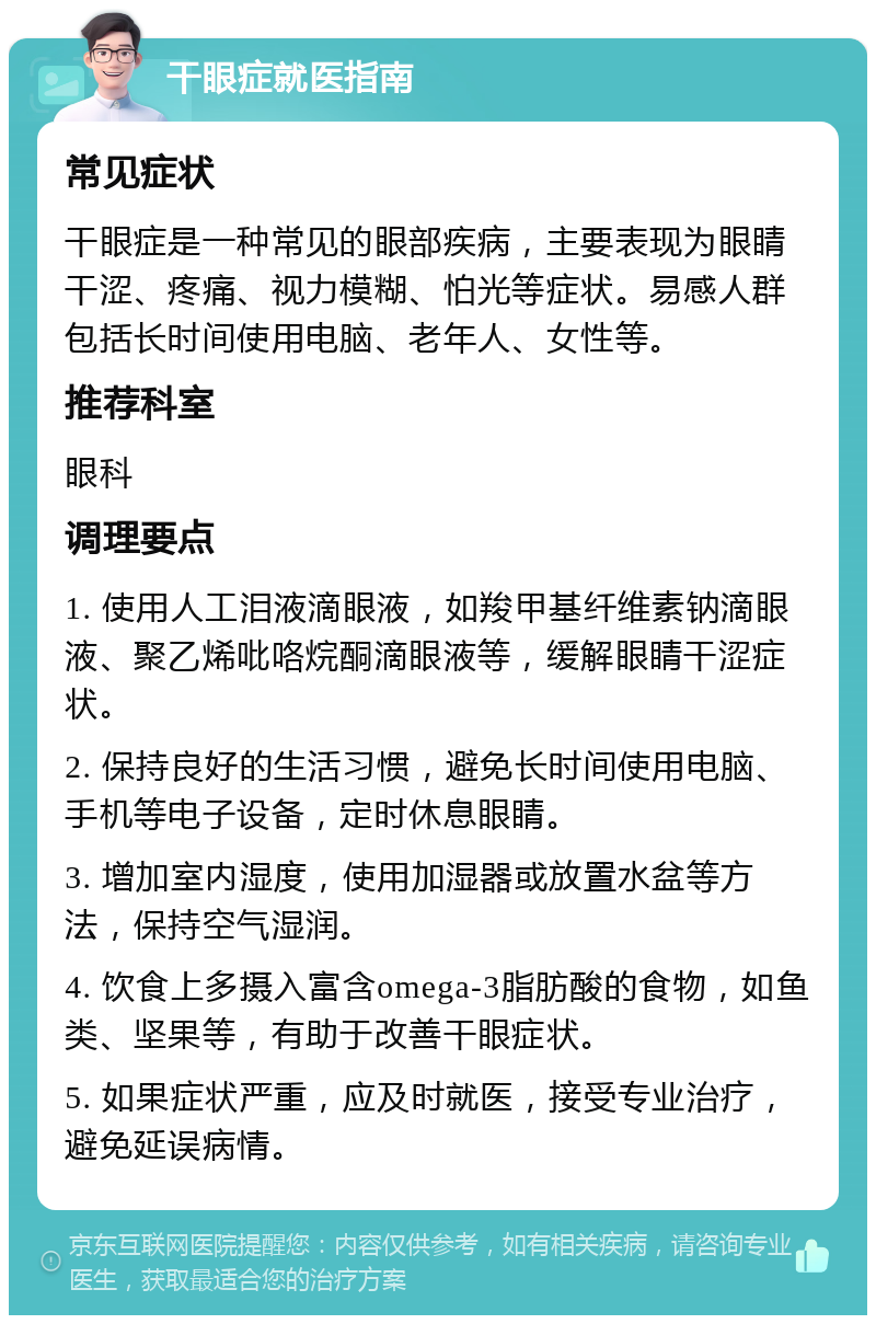 干眼症就医指南 常见症状 干眼症是一种常见的眼部疾病，主要表现为眼睛干涩、疼痛、视力模糊、怕光等症状。易感人群包括长时间使用电脑、老年人、女性等。 推荐科室 眼科 调理要点 1. 使用人工泪液滴眼液，如羧甲基纤维素钠滴眼液、聚乙烯吡咯烷酮滴眼液等，缓解眼睛干涩症状。 2. 保持良好的生活习惯，避免长时间使用电脑、手机等电子设备，定时休息眼睛。 3. 增加室内湿度，使用加湿器或放置水盆等方法，保持空气湿润。 4. 饮食上多摄入富含omega-3脂肪酸的食物，如鱼类、坚果等，有助于改善干眼症状。 5. 如果症状严重，应及时就医，接受专业治疗，避免延误病情。