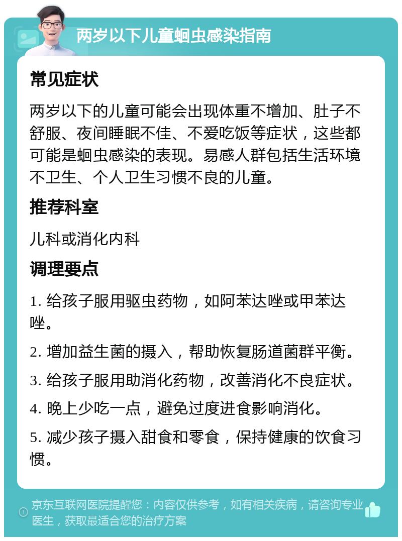 两岁以下儿童蛔虫感染指南 常见症状 两岁以下的儿童可能会出现体重不增加、肚子不舒服、夜间睡眠不佳、不爱吃饭等症状，这些都可能是蛔虫感染的表现。易感人群包括生活环境不卫生、个人卫生习惯不良的儿童。 推荐科室 儿科或消化内科 调理要点 1. 给孩子服用驱虫药物，如阿苯达唑或甲苯达唑。 2. 增加益生菌的摄入，帮助恢复肠道菌群平衡。 3. 给孩子服用助消化药物，改善消化不良症状。 4. 晚上少吃一点，避免过度进食影响消化。 5. 减少孩子摄入甜食和零食，保持健康的饮食习惯。