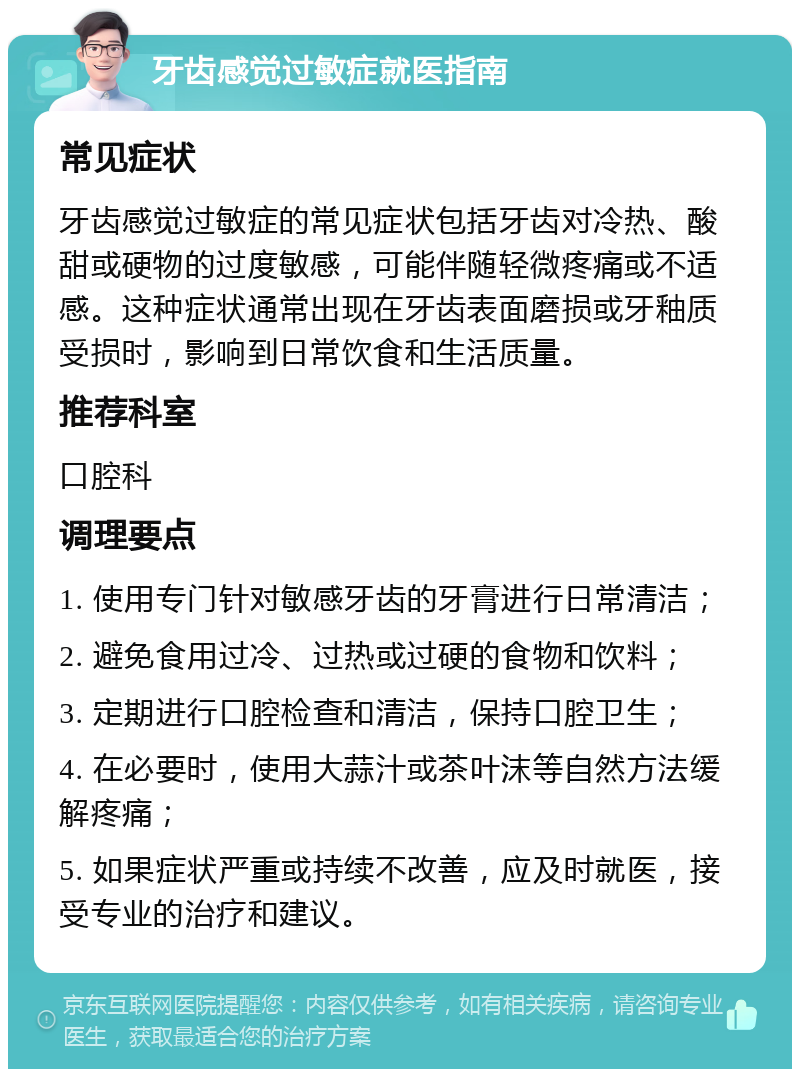 牙齿感觉过敏症就医指南 常见症状 牙齿感觉过敏症的常见症状包括牙齿对冷热、酸甜或硬物的过度敏感，可能伴随轻微疼痛或不适感。这种症状通常出现在牙齿表面磨损或牙釉质受损时，影响到日常饮食和生活质量。 推荐科室 口腔科 调理要点 1. 使用专门针对敏感牙齿的牙膏进行日常清洁； 2. 避免食用过冷、过热或过硬的食物和饮料； 3. 定期进行口腔检查和清洁，保持口腔卫生； 4. 在必要时，使用大蒜汁或茶叶沫等自然方法缓解疼痛； 5. 如果症状严重或持续不改善，应及时就医，接受专业的治疗和建议。