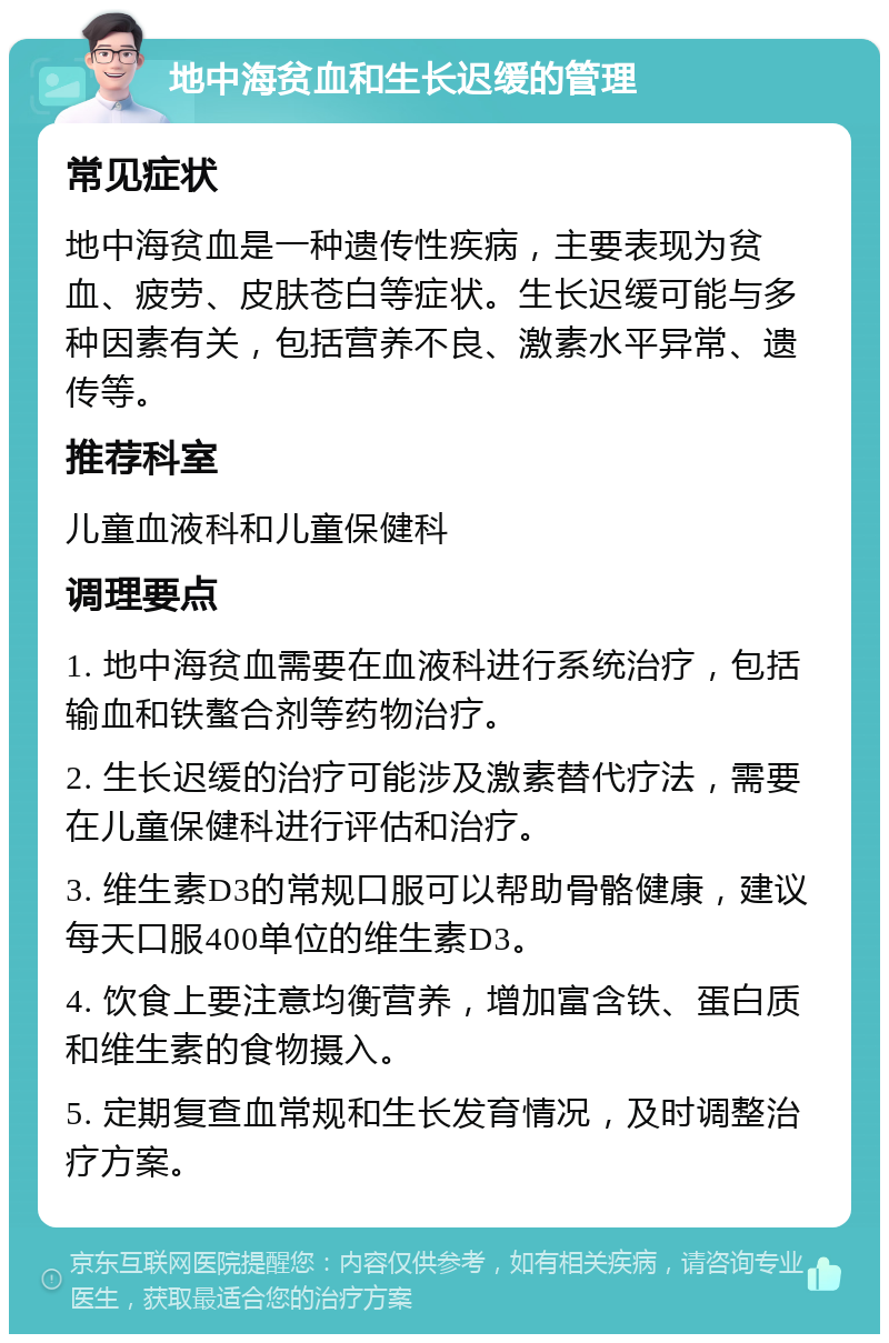 地中海贫血和生长迟缓的管理 常见症状 地中海贫血是一种遗传性疾病，主要表现为贫血、疲劳、皮肤苍白等症状。生长迟缓可能与多种因素有关，包括营养不良、激素水平异常、遗传等。 推荐科室 儿童血液科和儿童保健科 调理要点 1. 地中海贫血需要在血液科进行系统治疗，包括输血和铁螯合剂等药物治疗。 2. 生长迟缓的治疗可能涉及激素替代疗法，需要在儿童保健科进行评估和治疗。 3. 维生素D3的常规口服可以帮助骨骼健康，建议每天口服400单位的维生素D3。 4. 饮食上要注意均衡营养，增加富含铁、蛋白质和维生素的食物摄入。 5. 定期复查血常规和生长发育情况，及时调整治疗方案。