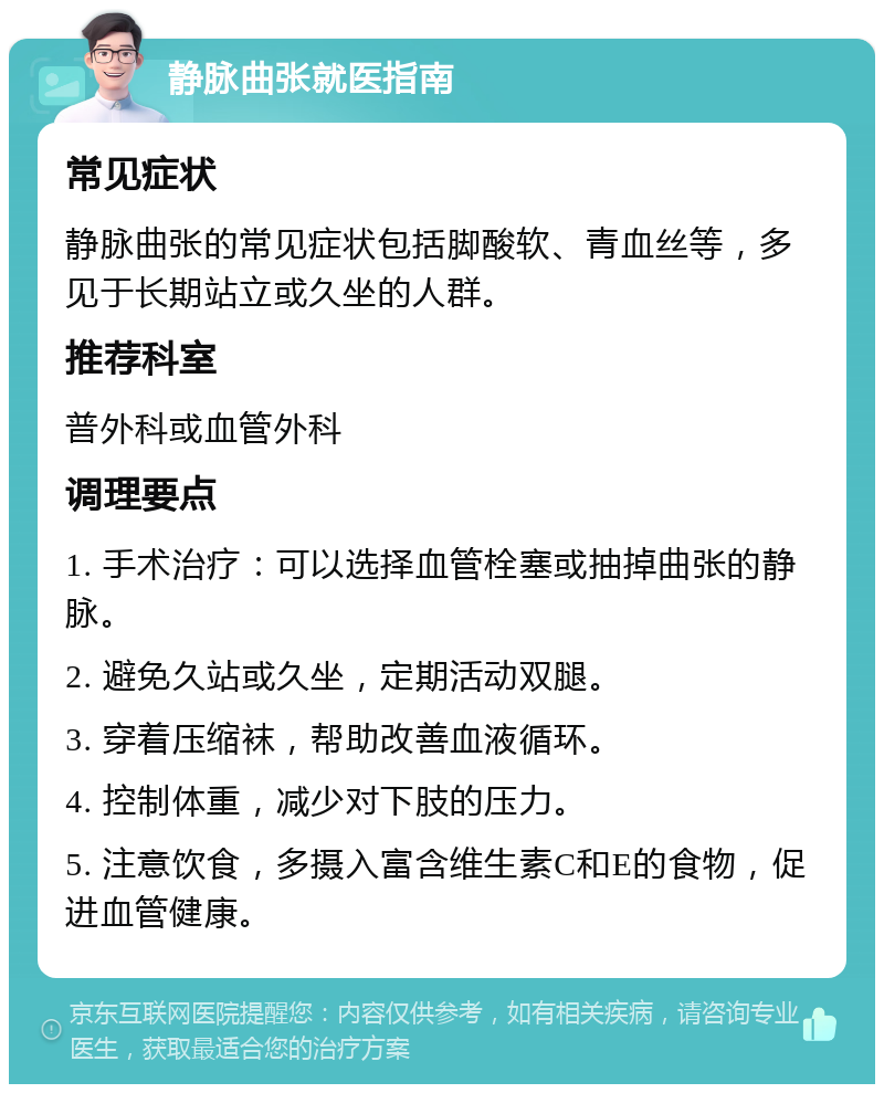 静脉曲张就医指南 常见症状 静脉曲张的常见症状包括脚酸软、青血丝等，多见于长期站立或久坐的人群。 推荐科室 普外科或血管外科 调理要点 1. 手术治疗：可以选择血管栓塞或抽掉曲张的静脉。 2. 避免久站或久坐，定期活动双腿。 3. 穿着压缩袜，帮助改善血液循环。 4. 控制体重，减少对下肢的压力。 5. 注意饮食，多摄入富含维生素C和E的食物，促进血管健康。