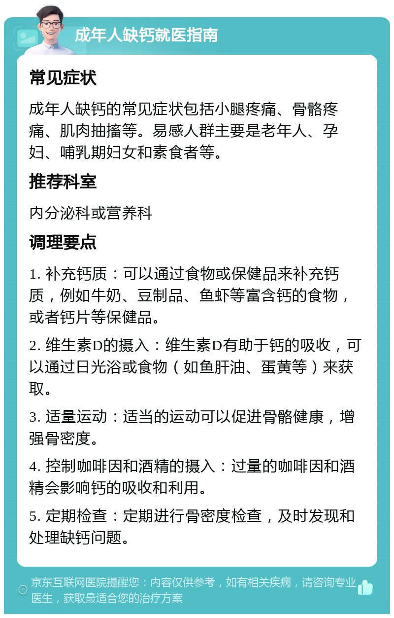 成年人缺钙就医指南 常见症状 成年人缺钙的常见症状包括小腿疼痛、骨骼疼痛、肌肉抽搐等。易感人群主要是老年人、孕妇、哺乳期妇女和素食者等。 推荐科室 内分泌科或营养科 调理要点 1. 补充钙质：可以通过食物或保健品来补充钙质，例如牛奶、豆制品、鱼虾等富含钙的食物，或者钙片等保健品。 2. 维生素D的摄入：维生素D有助于钙的吸收，可以通过日光浴或食物（如鱼肝油、蛋黄等）来获取。 3. 适量运动：适当的运动可以促进骨骼健康，增强骨密度。 4. 控制咖啡因和酒精的摄入：过量的咖啡因和酒精会影响钙的吸收和利用。 5. 定期检查：定期进行骨密度检查，及时发现和处理缺钙问题。