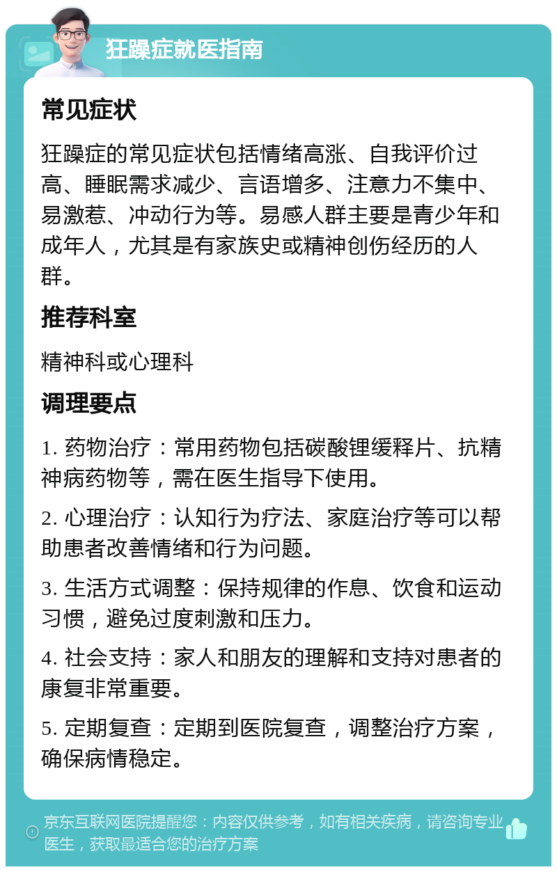 狂躁症就医指南 常见症状 狂躁症的常见症状包括情绪高涨、自我评价过高、睡眠需求减少、言语增多、注意力不集中、易激惹、冲动行为等。易感人群主要是青少年和成年人，尤其是有家族史或精神创伤经历的人群。 推荐科室 精神科或心理科 调理要点 1. 药物治疗：常用药物包括碳酸锂缓释片、抗精神病药物等，需在医生指导下使用。 2. 心理治疗：认知行为疗法、家庭治疗等可以帮助患者改善情绪和行为问题。 3. 生活方式调整：保持规律的作息、饮食和运动习惯，避免过度刺激和压力。 4. 社会支持：家人和朋友的理解和支持对患者的康复非常重要。 5. 定期复查：定期到医院复查，调整治疗方案，确保病情稳定。