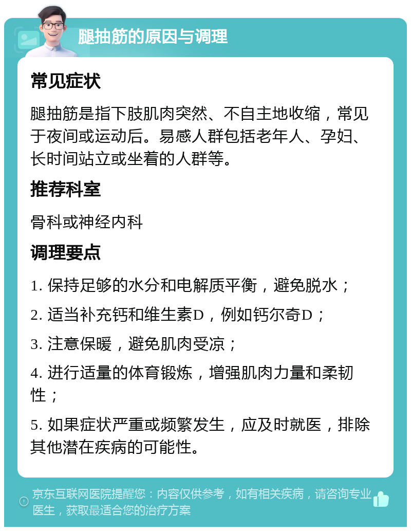 腿抽筋的原因与调理 常见症状 腿抽筋是指下肢肌肉突然、不自主地收缩，常见于夜间或运动后。易感人群包括老年人、孕妇、长时间站立或坐着的人群等。 推荐科室 骨科或神经内科 调理要点 1. 保持足够的水分和电解质平衡，避免脱水； 2. 适当补充钙和维生素D，例如钙尔奇D； 3. 注意保暖，避免肌肉受凉； 4. 进行适量的体育锻炼，增强肌肉力量和柔韧性； 5. 如果症状严重或频繁发生，应及时就医，排除其他潜在疾病的可能性。