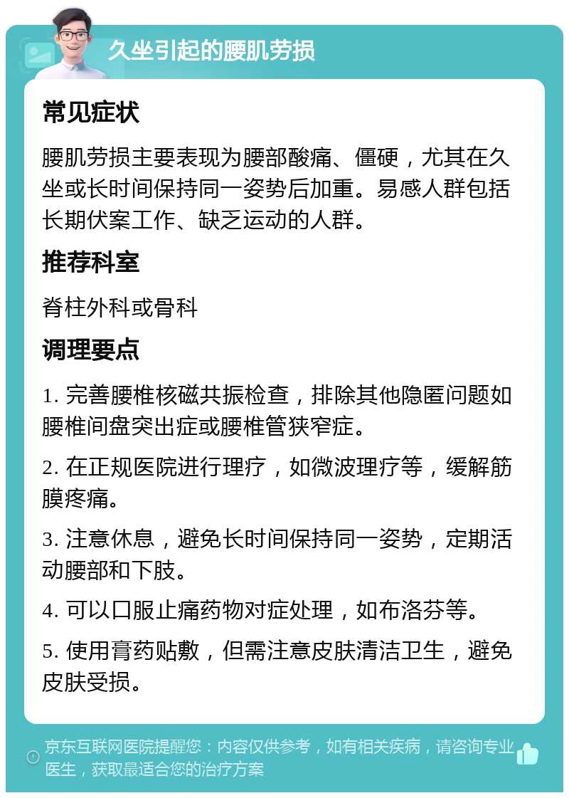 久坐引起的腰肌劳损 常见症状 腰肌劳损主要表现为腰部酸痛、僵硬，尤其在久坐或长时间保持同一姿势后加重。易感人群包括长期伏案工作、缺乏运动的人群。 推荐科室 脊柱外科或骨科 调理要点 1. 完善腰椎核磁共振检查，排除其他隐匿问题如腰椎间盘突出症或腰椎管狭窄症。 2. 在正规医院进行理疗，如微波理疗等，缓解筋膜疼痛。 3. 注意休息，避免长时间保持同一姿势，定期活动腰部和下肢。 4. 可以口服止痛药物对症处理，如布洛芬等。 5. 使用膏药贴敷，但需注意皮肤清洁卫生，避免皮肤受损。