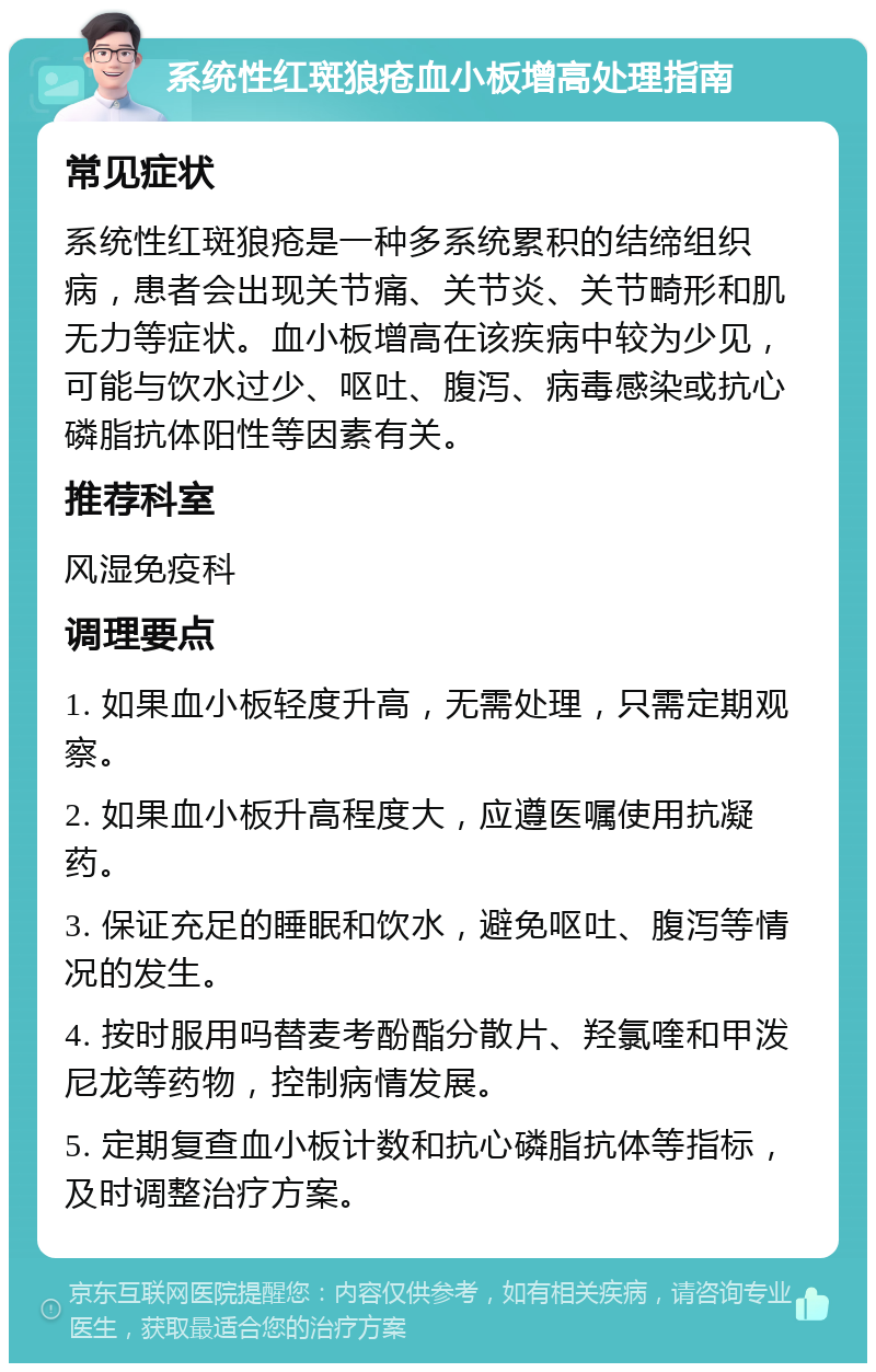 系统性红斑狼疮血小板增高处理指南 常见症状 系统性红斑狼疮是一种多系统累积的结缔组织病，患者会出现关节痛、关节炎、关节畸形和肌无力等症状。血小板增高在该疾病中较为少见，可能与饮水过少、呕吐、腹泻、病毒感染或抗心磷脂抗体阳性等因素有关。 推荐科室 风湿免疫科 调理要点 1. 如果血小板轻度升高，无需处理，只需定期观察。 2. 如果血小板升高程度大，应遵医嘱使用抗凝药。 3. 保证充足的睡眠和饮水，避免呕吐、腹泻等情况的发生。 4. 按时服用吗替麦考酚酯分散片、羟氯喹和甲泼尼龙等药物，控制病情发展。 5. 定期复查血小板计数和抗心磷脂抗体等指标，及时调整治疗方案。