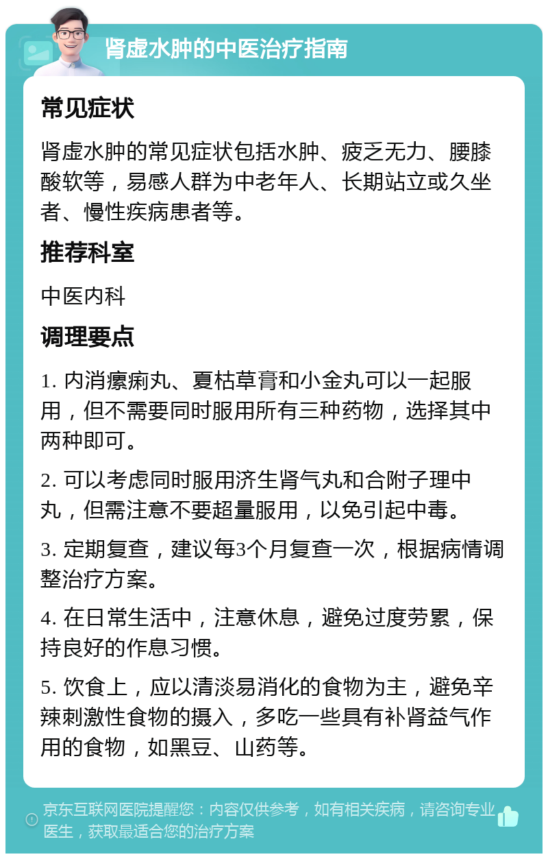 肾虚水肿的中医治疗指南 常见症状 肾虚水肿的常见症状包括水肿、疲乏无力、腰膝酸软等，易感人群为中老年人、长期站立或久坐者、慢性疾病患者等。 推荐科室 中医内科 调理要点 1. 内消瘰痢丸、夏枯草膏和小金丸可以一起服用，但不需要同时服用所有三种药物，选择其中两种即可。 2. 可以考虑同时服用济生肾气丸和合附子理中丸，但需注意不要超量服用，以免引起中毒。 3. 定期复查，建议每3个月复查一次，根据病情调整治疗方案。 4. 在日常生活中，注意休息，避免过度劳累，保持良好的作息习惯。 5. 饮食上，应以清淡易消化的食物为主，避免辛辣刺激性食物的摄入，多吃一些具有补肾益气作用的食物，如黑豆、山药等。