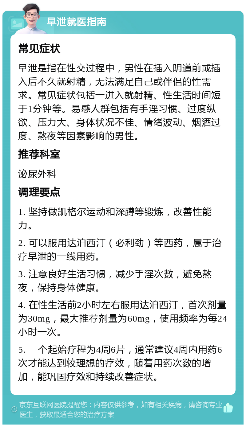 早泄就医指南 常见症状 早泄是指在性交过程中，男性在插入阴道前或插入后不久就射精，无法满足自己或伴侣的性需求。常见症状包括一进入就射精、性生活时间短于1分钟等。易感人群包括有手淫习惯、过度纵欲、压力大、身体状况不佳、情绪波动、烟酒过度、熬夜等因素影响的男性。 推荐科室 泌尿外科 调理要点 1. 坚持做凯格尔运动和深蹲等锻炼，改善性能力。 2. 可以服用达泊西汀（必利劲）等西药，属于治疗早泄的一线用药。 3. 注意良好生活习惯，减少手淫次数，避免熬夜，保持身体健康。 4. 在性生活前2小时左右服用达泊西汀，首次剂量为30mg，最大推荐剂量为60mg，使用频率为每24小时一次。 5. 一个起始疗程为4周6片，通常建议4周内用药6次才能达到较理想的疗效，随着用药次数的增加，能巩固疗效和持续改善症状。