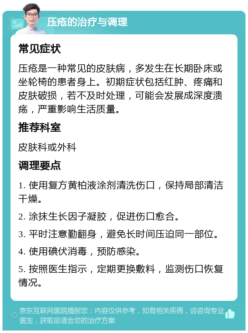 压疮的治疗与调理 常见症状 压疮是一种常见的皮肤病，多发生在长期卧床或坐轮椅的患者身上。初期症状包括红肿、疼痛和皮肤破损，若不及时处理，可能会发展成深度溃疡，严重影响生活质量。 推荐科室 皮肤科或外科 调理要点 1. 使用复方黄柏液涂剂清洗伤口，保持局部清洁干燥。 2. 涂抹生长因子凝胶，促进伤口愈合。 3. 平时注意勤翻身，避免长时间压迫同一部位。 4. 使用碘伏消毒，预防感染。 5. 按照医生指示，定期更换敷料，监测伤口恢复情况。