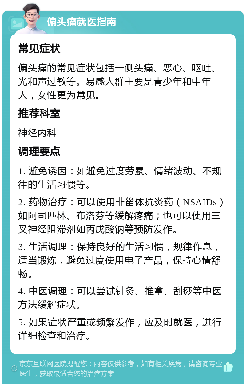 偏头痛就医指南 常见症状 偏头痛的常见症状包括一侧头痛、恶心、呕吐、光和声过敏等。易感人群主要是青少年和中年人，女性更为常见。 推荐科室 神经内科 调理要点 1. 避免诱因：如避免过度劳累、情绪波动、不规律的生活习惯等。 2. 药物治疗：可以使用非甾体抗炎药（NSAIDs）如阿司匹林、布洛芬等缓解疼痛；也可以使用三叉神经阻滞剂如丙戊酸钠等预防发作。 3. 生活调理：保持良好的生活习惯，规律作息，适当锻炼，避免过度使用电子产品，保持心情舒畅。 4. 中医调理：可以尝试针灸、推拿、刮痧等中医方法缓解症状。 5. 如果症状严重或频繁发作，应及时就医，进行详细检查和治疗。