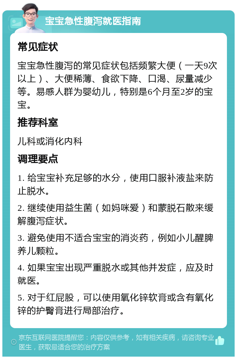 宝宝急性腹泻就医指南 常见症状 宝宝急性腹泻的常见症状包括频繁大便（一天9次以上）、大便稀薄、食欲下降、口渴、尿量减少等。易感人群为婴幼儿，特别是6个月至2岁的宝宝。 推荐科室 儿科或消化内科 调理要点 1. 给宝宝补充足够的水分，使用口服补液盐来防止脱水。 2. 继续使用益生菌（如妈咪爱）和蒙脱石散来缓解腹泻症状。 3. 避免使用不适合宝宝的消炎药，例如小儿醒脾养儿颗粒。 4. 如果宝宝出现严重脱水或其他并发症，应及时就医。 5. 对于红屁股，可以使用氧化锌软膏或含有氧化锌的护臀膏进行局部治疗。