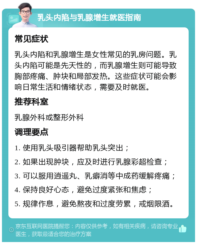 乳头内陷与乳腺增生就医指南 常见症状 乳头内陷和乳腺增生是女性常见的乳房问题。乳头内陷可能是先天性的，而乳腺增生则可能导致胸部疼痛、肿块和局部发热。这些症状可能会影响日常生活和情绪状态，需要及时就医。 推荐科室 乳腺外科或整形外科 调理要点 1. 使用乳头吸引器帮助乳头突出； 2. 如果出现肿块，应及时进行乳腺彩超检查； 3. 可以服用逍遥丸、乳癖消等中成药缓解疼痛； 4. 保持良好心态，避免过度紧张和焦虑； 5. 规律作息，避免熬夜和过度劳累，戒烟限酒。