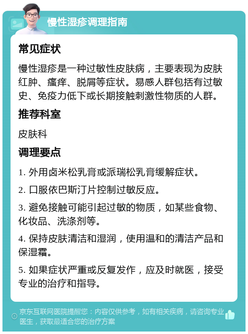 慢性湿疹调理指南 常见症状 慢性湿疹是一种过敏性皮肤病，主要表现为皮肤红肿、瘙痒、脱屑等症状。易感人群包括有过敏史、免疫力低下或长期接触刺激性物质的人群。 推荐科室 皮肤科 调理要点 1. 外用卤米松乳膏或派瑞松乳膏缓解症状。 2. 口服依巴斯汀片控制过敏反应。 3. 避免接触可能引起过敏的物质，如某些食物、化妆品、洗涤剂等。 4. 保持皮肤清洁和湿润，使用温和的清洁产品和保湿霜。 5. 如果症状严重或反复发作，应及时就医，接受专业的治疗和指导。