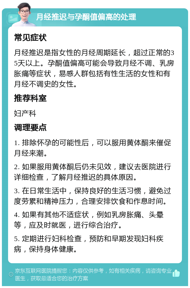 月经推迟与孕酮值偏高的处理 常见症状 月经推迟是指女性的月经周期延长，超过正常的35天以上。孕酮值偏高可能会导致月经不调、乳房胀痛等症状，易感人群包括有性生活的女性和有月经不调史的女性。 推荐科室 妇产科 调理要点 1. 排除怀孕的可能性后，可以服用黄体酮来催促月经来潮。 2. 如果服用黄体酮后仍未见效，建议去医院进行详细检查，了解月经推迟的具体原因。 3. 在日常生活中，保持良好的生活习惯，避免过度劳累和精神压力，合理安排饮食和作息时间。 4. 如果有其他不适症状，例如乳房胀痛、头晕等，应及时就医，进行综合治疗。 5. 定期进行妇科检查，预防和早期发现妇科疾病，保持身体健康。