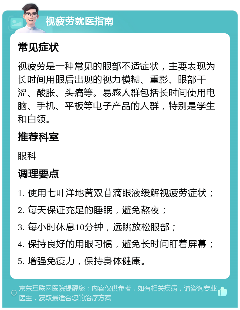 视疲劳就医指南 常见症状 视疲劳是一种常见的眼部不适症状，主要表现为长时间用眼后出现的视力模糊、重影、眼部干涩、酸胀、头痛等。易感人群包括长时间使用电脑、手机、平板等电子产品的人群，特别是学生和白领。 推荐科室 眼科 调理要点 1. 使用七叶洋地黄双苷滴眼液缓解视疲劳症状； 2. 每天保证充足的睡眠，避免熬夜； 3. 每小时休息10分钟，远眺放松眼部； 4. 保持良好的用眼习惯，避免长时间盯着屏幕； 5. 增强免疫力，保持身体健康。