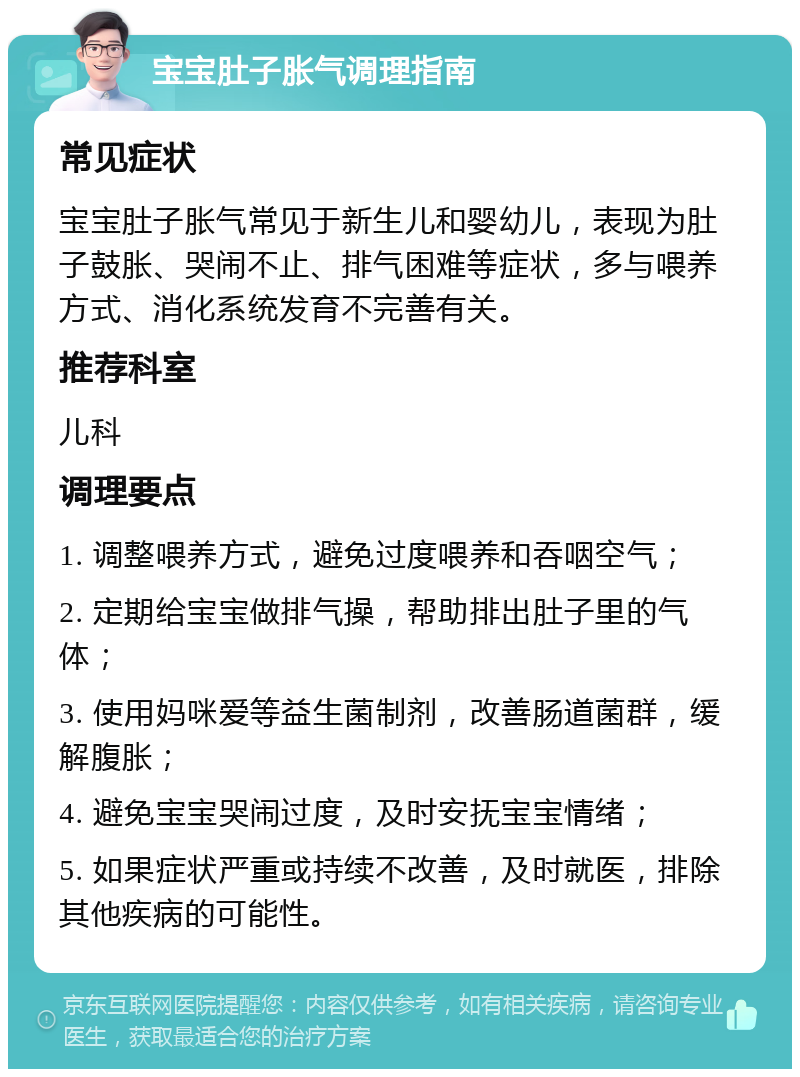 宝宝肚子胀气调理指南 常见症状 宝宝肚子胀气常见于新生儿和婴幼儿，表现为肚子鼓胀、哭闹不止、排气困难等症状，多与喂养方式、消化系统发育不完善有关。 推荐科室 儿科 调理要点 1. 调整喂养方式，避免过度喂养和吞咽空气； 2. 定期给宝宝做排气操，帮助排出肚子里的气体； 3. 使用妈咪爱等益生菌制剂，改善肠道菌群，缓解腹胀； 4. 避免宝宝哭闹过度，及时安抚宝宝情绪； 5. 如果症状严重或持续不改善，及时就医，排除其他疾病的可能性。