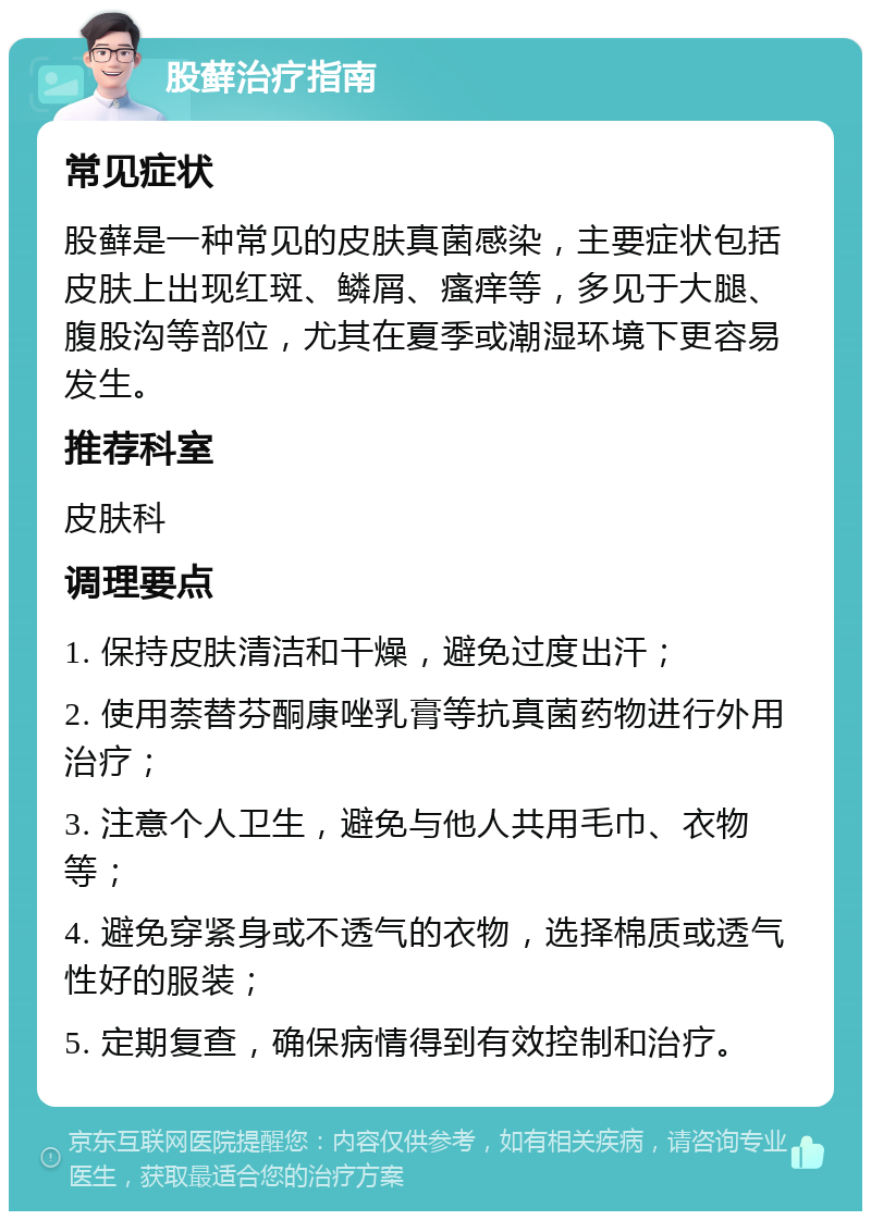 股藓治疗指南 常见症状 股藓是一种常见的皮肤真菌感染，主要症状包括皮肤上出现红斑、鳞屑、瘙痒等，多见于大腿、腹股沟等部位，尤其在夏季或潮湿环境下更容易发生。 推荐科室 皮肤科 调理要点 1. 保持皮肤清洁和干燥，避免过度出汗； 2. 使用萘替芬酮康唑乳膏等抗真菌药物进行外用治疗； 3. 注意个人卫生，避免与他人共用毛巾、衣物等； 4. 避免穿紧身或不透气的衣物，选择棉质或透气性好的服装； 5. 定期复查，确保病情得到有效控制和治疗。