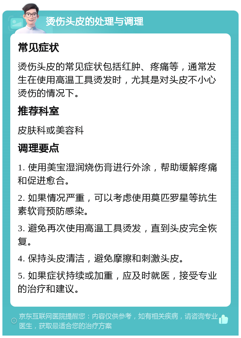 烫伤头皮的处理与调理 常见症状 烫伤头皮的常见症状包括红肿、疼痛等，通常发生在使用高温工具烫发时，尤其是对头皮不小心烫伤的情况下。 推荐科室 皮肤科或美容科 调理要点 1. 使用美宝湿润烧伤膏进行外涂，帮助缓解疼痛和促进愈合。 2. 如果情况严重，可以考虑使用莫匹罗星等抗生素软膏预防感染。 3. 避免再次使用高温工具烫发，直到头皮完全恢复。 4. 保持头皮清洁，避免摩擦和刺激头皮。 5. 如果症状持续或加重，应及时就医，接受专业的治疗和建议。