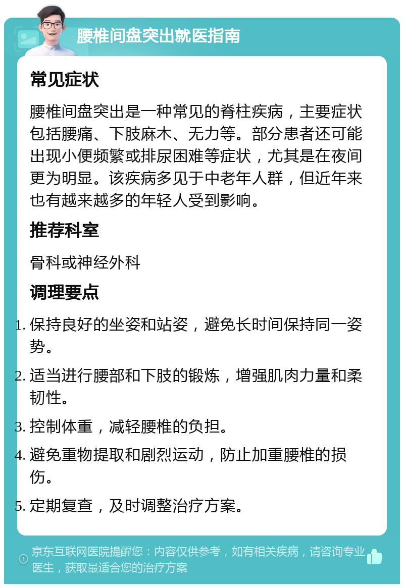 腰椎间盘突出就医指南 常见症状 腰椎间盘突出是一种常见的脊柱疾病，主要症状包括腰痛、下肢麻木、无力等。部分患者还可能出现小便频繁或排尿困难等症状，尤其是在夜间更为明显。该疾病多见于中老年人群，但近年来也有越来越多的年轻人受到影响。 推荐科室 骨科或神经外科 调理要点 保持良好的坐姿和站姿，避免长时间保持同一姿势。 适当进行腰部和下肢的锻炼，增强肌肉力量和柔韧性。 控制体重，减轻腰椎的负担。 避免重物提取和剧烈运动，防止加重腰椎的损伤。 定期复查，及时调整治疗方案。