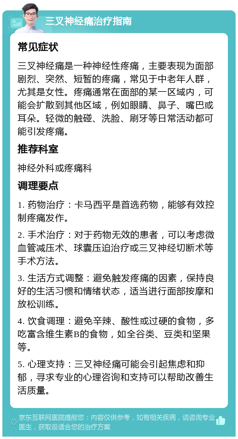 三叉神经痛治疗指南 常见症状 三叉神经痛是一种神经性疼痛，主要表现为面部剧烈、突然、短暂的疼痛，常见于中老年人群，尤其是女性。疼痛通常在面部的某一区域内，可能会扩散到其他区域，例如眼睛、鼻子、嘴巴或耳朵。轻微的触碰、洗脸、刷牙等日常活动都可能引发疼痛。 推荐科室 神经外科或疼痛科 调理要点 1. 药物治疗：卡马西平是首选药物，能够有效控制疼痛发作。 2. 手术治疗：对于药物无效的患者，可以考虑微血管减压术、球囊压迫治疗或三叉神经切断术等手术方法。 3. 生活方式调整：避免触发疼痛的因素，保持良好的生活习惯和情绪状态，适当进行面部按摩和放松训练。 4. 饮食调理：避免辛辣、酸性或过硬的食物，多吃富含维生素B的食物，如全谷类、豆类和坚果等。 5. 心理支持：三叉神经痛可能会引起焦虑和抑郁，寻求专业的心理咨询和支持可以帮助改善生活质量。