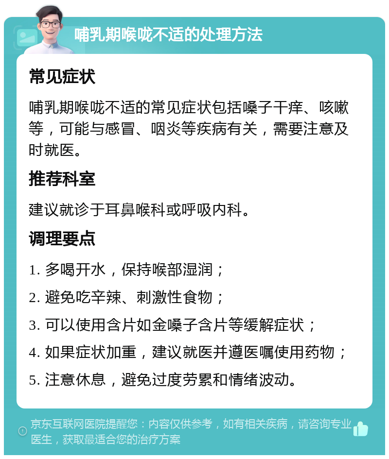 哺乳期喉咙不适的处理方法 常见症状 哺乳期喉咙不适的常见症状包括嗓子干痒、咳嗽等，可能与感冒、咽炎等疾病有关，需要注意及时就医。 推荐科室 建议就诊于耳鼻喉科或呼吸内科。 调理要点 1. 多喝开水，保持喉部湿润； 2. 避免吃辛辣、刺激性食物； 3. 可以使用含片如金嗓子含片等缓解症状； 4. 如果症状加重，建议就医并遵医嘱使用药物； 5. 注意休息，避免过度劳累和情绪波动。