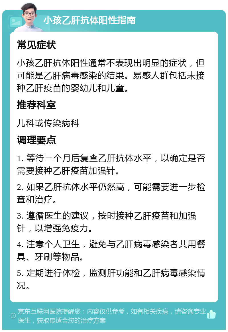 小孩乙肝抗体阳性指南 常见症状 小孩乙肝抗体阳性通常不表现出明显的症状，但可能是乙肝病毒感染的结果。易感人群包括未接种乙肝疫苗的婴幼儿和儿童。 推荐科室 儿科或传染病科 调理要点 1. 等待三个月后复查乙肝抗体水平，以确定是否需要接种乙肝疫苗加强针。 2. 如果乙肝抗体水平仍然高，可能需要进一步检查和治疗。 3. 遵循医生的建议，按时接种乙肝疫苗和加强针，以增强免疫力。 4. 注意个人卫生，避免与乙肝病毒感染者共用餐具、牙刷等物品。 5. 定期进行体检，监测肝功能和乙肝病毒感染情况。