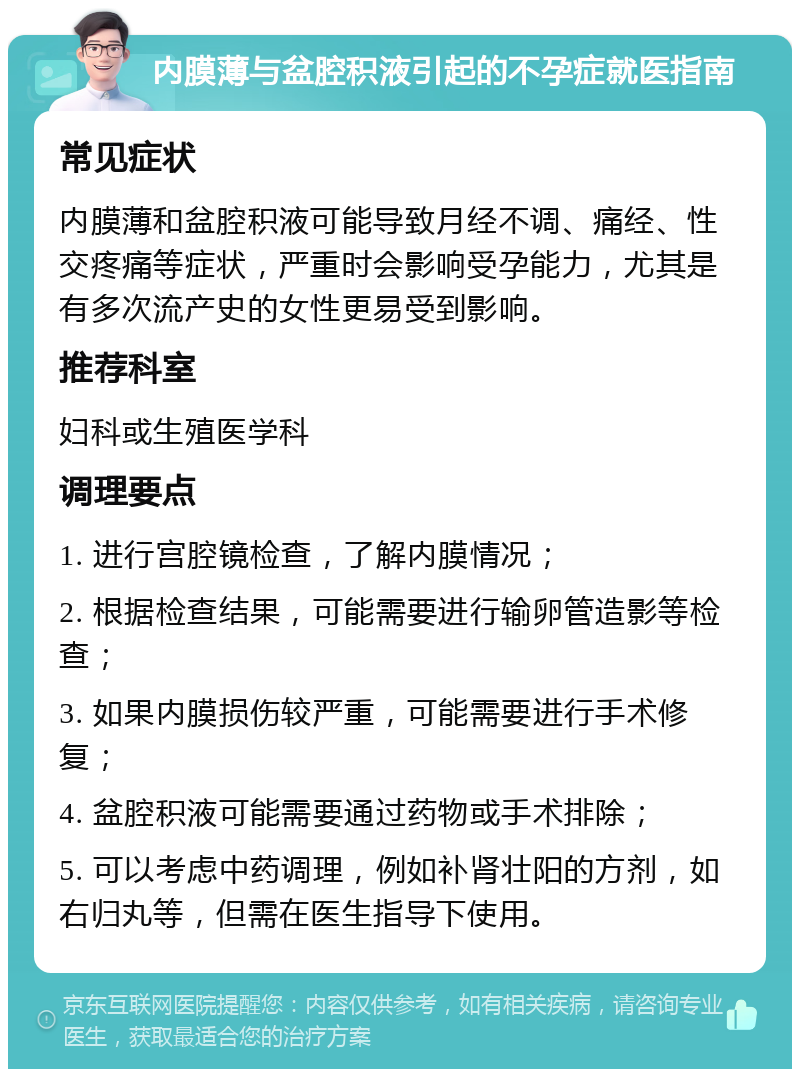 内膜薄与盆腔积液引起的不孕症就医指南 常见症状 内膜薄和盆腔积液可能导致月经不调、痛经、性交疼痛等症状，严重时会影响受孕能力，尤其是有多次流产史的女性更易受到影响。 推荐科室 妇科或生殖医学科 调理要点 1. 进行宫腔镜检查，了解内膜情况； 2. 根据检查结果，可能需要进行输卵管造影等检查； 3. 如果内膜损伤较严重，可能需要进行手术修复； 4. 盆腔积液可能需要通过药物或手术排除； 5. 可以考虑中药调理，例如补肾壮阳的方剂，如右归丸等，但需在医生指导下使用。