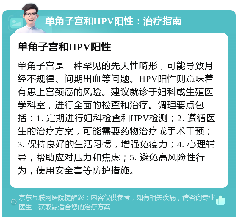 单角子宫和HPV阳性：治疗指南 单角子宫和HPV阳性 单角子宫是一种罕见的先天性畸形，可能导致月经不规律、间期出血等问题。HPV阳性则意味着有患上宫颈癌的风险。建议就诊于妇科或生殖医学科室，进行全面的检查和治疗。调理要点包括：1. 定期进行妇科检查和HPV检测；2. 遵循医生的治疗方案，可能需要药物治疗或手术干预；3. 保持良好的生活习惯，增强免疫力；4. 心理辅导，帮助应对压力和焦虑；5. 避免高风险性行为，使用安全套等防护措施。