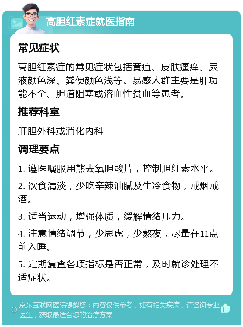 高胆红素症就医指南 常见症状 高胆红素症的常见症状包括黄疸、皮肤瘙痒、尿液颜色深、粪便颜色浅等。易感人群主要是肝功能不全、胆道阻塞或溶血性贫血等患者。 推荐科室 肝胆外科或消化内科 调理要点 1. 遵医嘱服用熊去氧胆酸片，控制胆红素水平。 2. 饮食清淡，少吃辛辣油腻及生冷食物，戒烟戒酒。 3. 适当运动，增强体质，缓解情绪压力。 4. 注意情绪调节，少思虑，少熬夜，尽量在11点前入睡。 5. 定期复查各项指标是否正常，及时就诊处理不适症状。