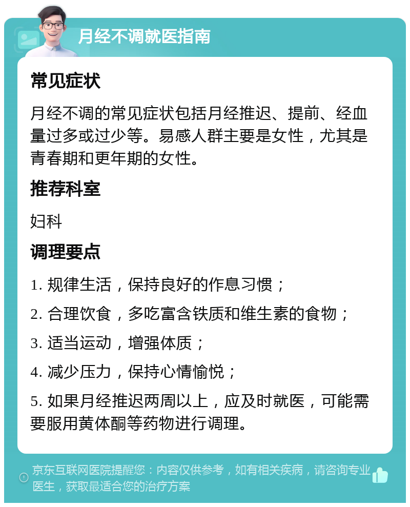 月经不调就医指南 常见症状 月经不调的常见症状包括月经推迟、提前、经血量过多或过少等。易感人群主要是女性，尤其是青春期和更年期的女性。 推荐科室 妇科 调理要点 1. 规律生活，保持良好的作息习惯； 2. 合理饮食，多吃富含铁质和维生素的食物； 3. 适当运动，增强体质； 4. 减少压力，保持心情愉悦； 5. 如果月经推迟两周以上，应及时就医，可能需要服用黄体酮等药物进行调理。