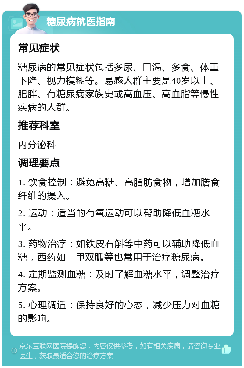 糖尿病就医指南 常见症状 糖尿病的常见症状包括多尿、口渴、多食、体重下降、视力模糊等。易感人群主要是40岁以上、肥胖、有糖尿病家族史或高血压、高血脂等慢性疾病的人群。 推荐科室 内分泌科 调理要点 1. 饮食控制：避免高糖、高脂肪食物，增加膳食纤维的摄入。 2. 运动：适当的有氧运动可以帮助降低血糖水平。 3. 药物治疗：如铁皮石斛等中药可以辅助降低血糖，西药如二甲双胍等也常用于治疗糖尿病。 4. 定期监测血糖：及时了解血糖水平，调整治疗方案。 5. 心理调适：保持良好的心态，减少压力对血糖的影响。