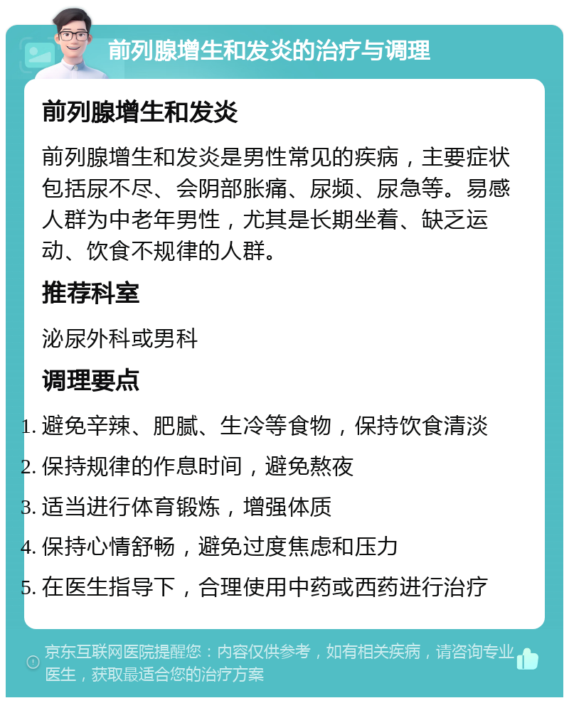 前列腺增生和发炎的治疗与调理 前列腺增生和发炎 前列腺增生和发炎是男性常见的疾病，主要症状包括尿不尽、会阴部胀痛、尿频、尿急等。易感人群为中老年男性，尤其是长期坐着、缺乏运动、饮食不规律的人群。 推荐科室 泌尿外科或男科 调理要点 避免辛辣、肥腻、生冷等食物，保持饮食清淡 保持规律的作息时间，避免熬夜 适当进行体育锻炼，增强体质 保持心情舒畅，避免过度焦虑和压力 在医生指导下，合理使用中药或西药进行治疗