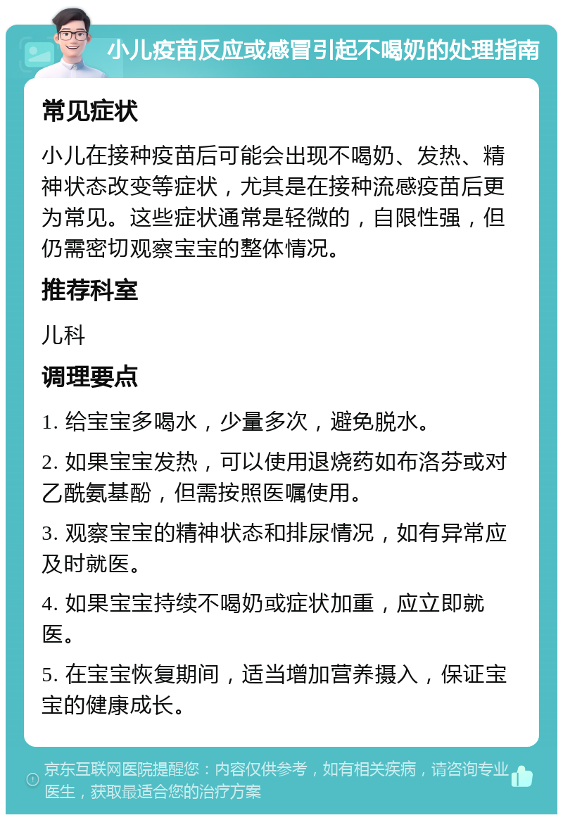 小儿疫苗反应或感冒引起不喝奶的处理指南 常见症状 小儿在接种疫苗后可能会出现不喝奶、发热、精神状态改变等症状，尤其是在接种流感疫苗后更为常见。这些症状通常是轻微的，自限性强，但仍需密切观察宝宝的整体情况。 推荐科室 儿科 调理要点 1. 给宝宝多喝水，少量多次，避免脱水。 2. 如果宝宝发热，可以使用退烧药如布洛芬或对乙酰氨基酚，但需按照医嘱使用。 3. 观察宝宝的精神状态和排尿情况，如有异常应及时就医。 4. 如果宝宝持续不喝奶或症状加重，应立即就医。 5. 在宝宝恢复期间，适当增加营养摄入，保证宝宝的健康成长。