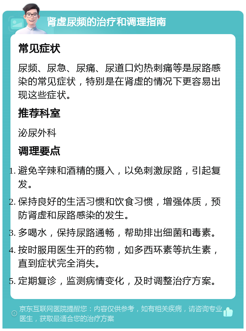 肾虚尿频的治疗和调理指南 常见症状 尿频、尿急、尿痛、尿道口灼热刺痛等是尿路感染的常见症状，特别是在肾虚的情况下更容易出现这些症状。 推荐科室 泌尿外科 调理要点 避免辛辣和酒精的摄入，以免刺激尿路，引起复发。 保持良好的生活习惯和饮食习惯，增强体质，预防肾虚和尿路感染的发生。 多喝水，保持尿路通畅，帮助排出细菌和毒素。 按时服用医生开的药物，如多西环素等抗生素，直到症状完全消失。 定期复诊，监测病情变化，及时调整治疗方案。