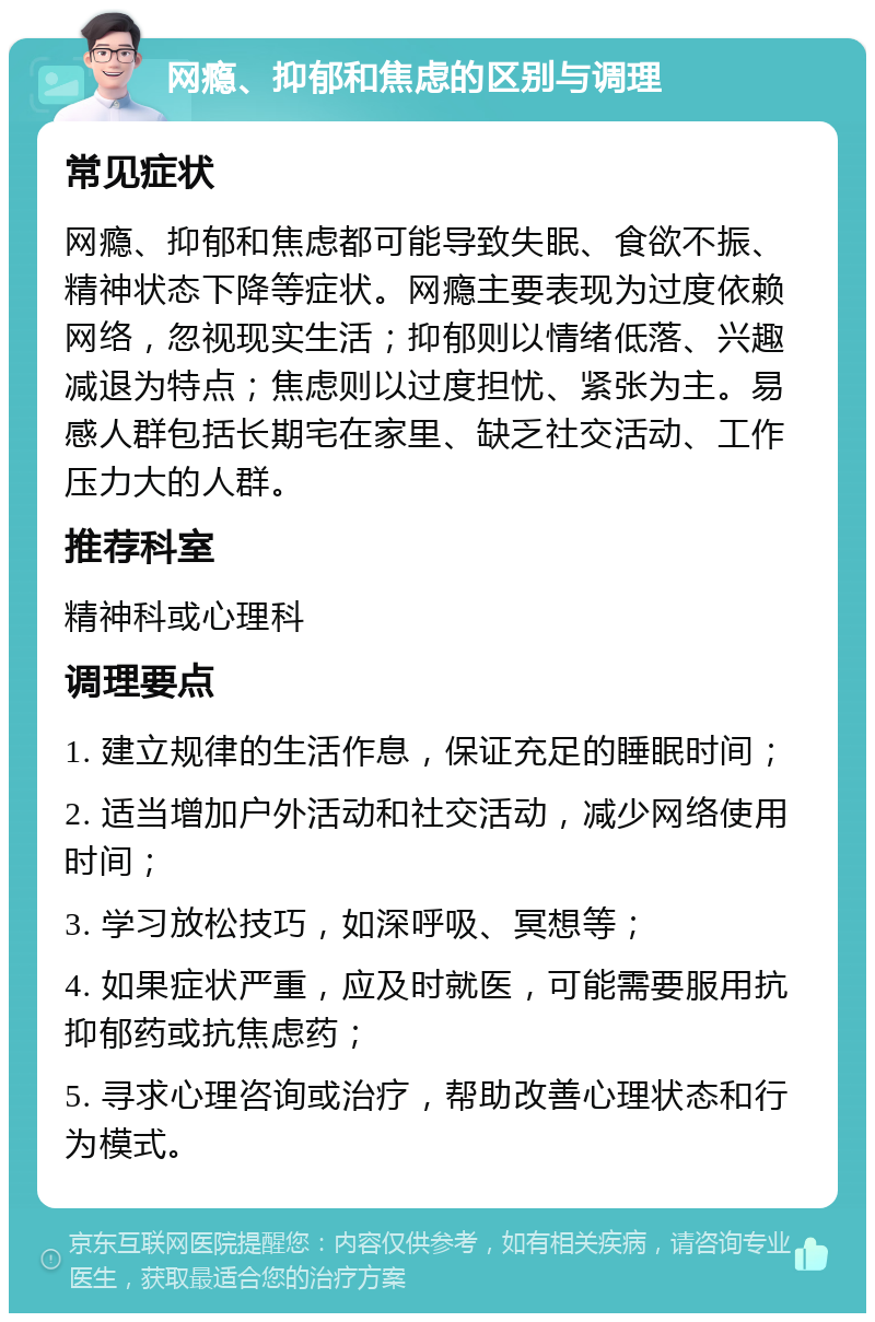 网瘾、抑郁和焦虑的区别与调理 常见症状 网瘾、抑郁和焦虑都可能导致失眠、食欲不振、精神状态下降等症状。网瘾主要表现为过度依赖网络，忽视现实生活；抑郁则以情绪低落、兴趣减退为特点；焦虑则以过度担忧、紧张为主。易感人群包括长期宅在家里、缺乏社交活动、工作压力大的人群。 推荐科室 精神科或心理科 调理要点 1. 建立规律的生活作息，保证充足的睡眠时间； 2. 适当增加户外活动和社交活动，减少网络使用时间； 3. 学习放松技巧，如深呼吸、冥想等； 4. 如果症状严重，应及时就医，可能需要服用抗抑郁药或抗焦虑药； 5. 寻求心理咨询或治疗，帮助改善心理状态和行为模式。