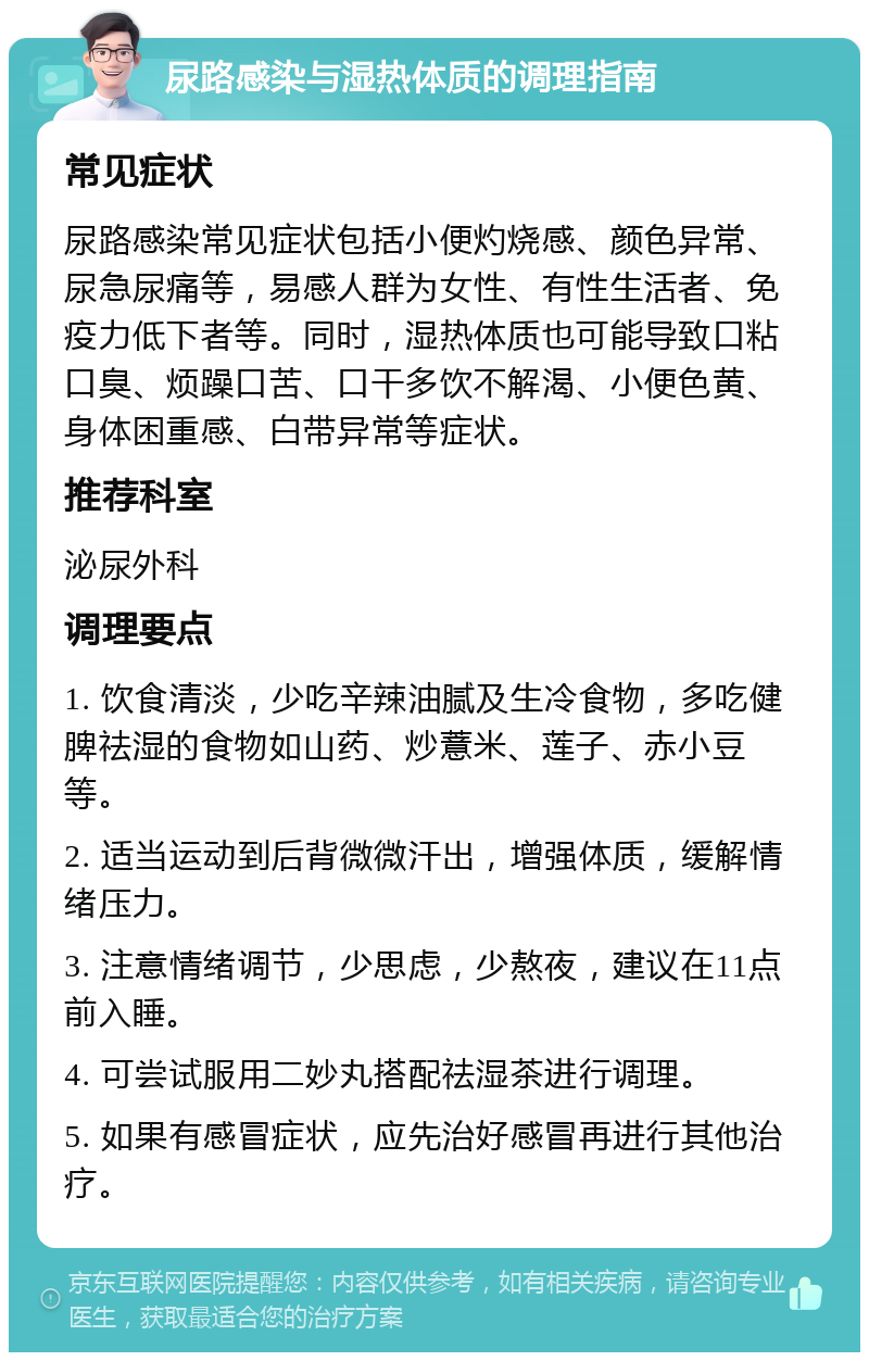 尿路感染与湿热体质的调理指南 常见症状 尿路感染常见症状包括小便灼烧感、颜色异常、尿急尿痛等，易感人群为女性、有性生活者、免疫力低下者等。同时，湿热体质也可能导致口粘口臭、烦躁口苦、口干多饮不解渴、小便色黄、身体困重感、白带异常等症状。 推荐科室 泌尿外科 调理要点 1. 饮食清淡，少吃辛辣油腻及生冷食物，多吃健脾祛湿的食物如山药、炒薏米、莲子、赤小豆等。 2. 适当运动到后背微微汗出，增强体质，缓解情绪压力。 3. 注意情绪调节，少思虑，少熬夜，建议在11点前入睡。 4. 可尝试服用二妙丸搭配祛湿茶进行调理。 5. 如果有感冒症状，应先治好感冒再进行其他治疗。