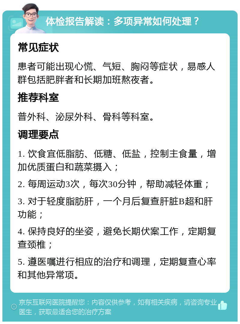 体检报告解读：多项异常如何处理？ 常见症状 患者可能出现心慌、气短、胸闷等症状，易感人群包括肥胖者和长期加班熬夜者。 推荐科室 普外科、泌尿外科、骨科等科室。 调理要点 1. 饮食宜低脂肪、低糖、低盐，控制主食量，增加优质蛋白和蔬菜摄入； 2. 每周运动3次，每次30分钟，帮助减轻体重； 3. 对于轻度脂肪肝，一个月后复查肝脏B超和肝功能； 4. 保持良好的坐姿，避免长期伏案工作，定期复查颈椎； 5. 遵医嘱进行相应的治疗和调理，定期复查心率和其他异常项。