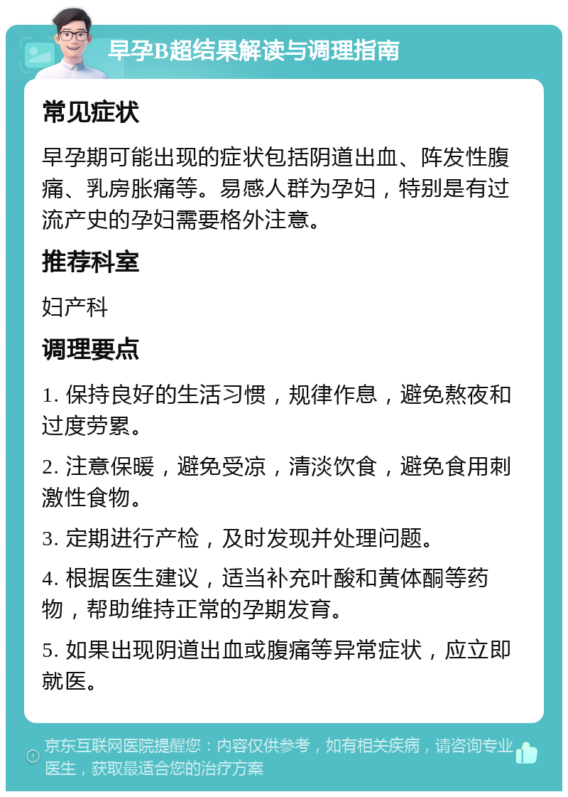 早孕B超结果解读与调理指南 常见症状 早孕期可能出现的症状包括阴道出血、阵发性腹痛、乳房胀痛等。易感人群为孕妇，特别是有过流产史的孕妇需要格外注意。 推荐科室 妇产科 调理要点 1. 保持良好的生活习惯，规律作息，避免熬夜和过度劳累。 2. 注意保暖，避免受凉，清淡饮食，避免食用刺激性食物。 3. 定期进行产检，及时发现并处理问题。 4. 根据医生建议，适当补充叶酸和黄体酮等药物，帮助维持正常的孕期发育。 5. 如果出现阴道出血或腹痛等异常症状，应立即就医。