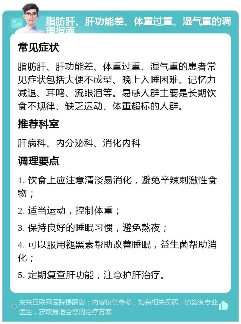 脂肪肝、肝功能差、体重过重、湿气重的调理指南 常见症状 脂肪肝、肝功能差、体重过重、湿气重的患者常见症状包括大便不成型、晚上入睡困难、记忆力减退、耳鸣、流眼泪等。易感人群主要是长期饮食不规律、缺乏运动、体重超标的人群。 推荐科室 肝病科、内分泌科、消化内科 调理要点 1. 饮食上应注意清淡易消化，避免辛辣刺激性食物； 2. 适当运动，控制体重； 3. 保持良好的睡眠习惯，避免熬夜； 4. 可以服用褪黑素帮助改善睡眠，益生菌帮助消化； 5. 定期复查肝功能，注意护肝治疗。