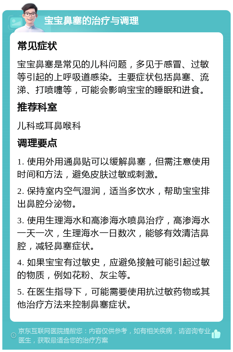 宝宝鼻塞的治疗与调理 常见症状 宝宝鼻塞是常见的儿科问题，多见于感冒、过敏等引起的上呼吸道感染。主要症状包括鼻塞、流涕、打喷嚏等，可能会影响宝宝的睡眠和进食。 推荐科室 儿科或耳鼻喉科 调理要点 1. 使用外用通鼻贴可以缓解鼻塞，但需注意使用时间和方法，避免皮肤过敏或刺激。 2. 保持室内空气湿润，适当多饮水，帮助宝宝排出鼻腔分泌物。 3. 使用生理海水和高渗海水喷鼻治疗，高渗海水一天一次，生理海水一日数次，能够有效清洁鼻腔，减轻鼻塞症状。 4. 如果宝宝有过敏史，应避免接触可能引起过敏的物质，例如花粉、灰尘等。 5. 在医生指导下，可能需要使用抗过敏药物或其他治疗方法来控制鼻塞症状。