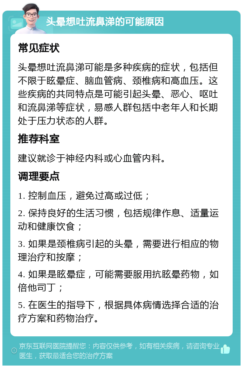 头晕想吐流鼻涕的可能原因 常见症状 头晕想吐流鼻涕可能是多种疾病的症状，包括但不限于眩晕症、脑血管病、颈椎病和高血压。这些疾病的共同特点是可能引起头晕、恶心、呕吐和流鼻涕等症状，易感人群包括中老年人和长期处于压力状态的人群。 推荐科室 建议就诊于神经内科或心血管内科。 调理要点 1. 控制血压，避免过高或过低； 2. 保持良好的生活习惯，包括规律作息、适量运动和健康饮食； 3. 如果是颈椎病引起的头晕，需要进行相应的物理治疗和按摩； 4. 如果是眩晕症，可能需要服用抗眩晕药物，如倍他司丁； 5. 在医生的指导下，根据具体病情选择合适的治疗方案和药物治疗。