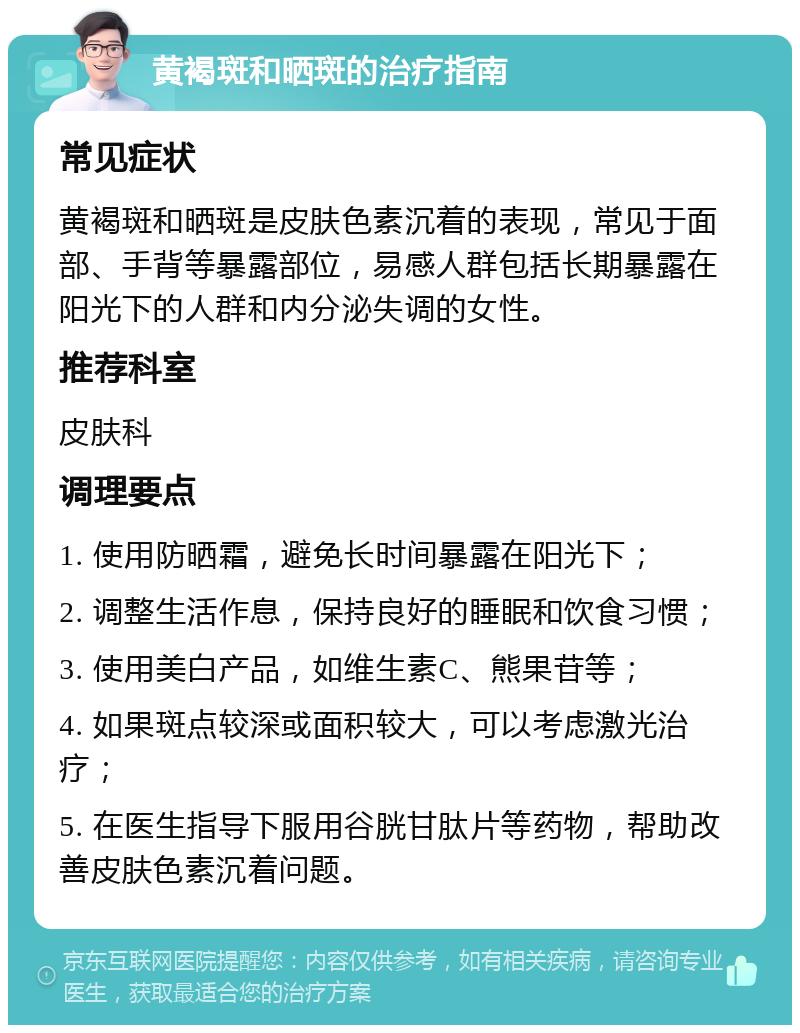 黄褐斑和晒斑的治疗指南 常见症状 黄褐斑和晒斑是皮肤色素沉着的表现，常见于面部、手背等暴露部位，易感人群包括长期暴露在阳光下的人群和内分泌失调的女性。 推荐科室 皮肤科 调理要点 1. 使用防晒霜，避免长时间暴露在阳光下； 2. 调整生活作息，保持良好的睡眠和饮食习惯； 3. 使用美白产品，如维生素C、熊果苷等； 4. 如果斑点较深或面积较大，可以考虑激光治疗； 5. 在医生指导下服用谷胱甘肽片等药物，帮助改善皮肤色素沉着问题。