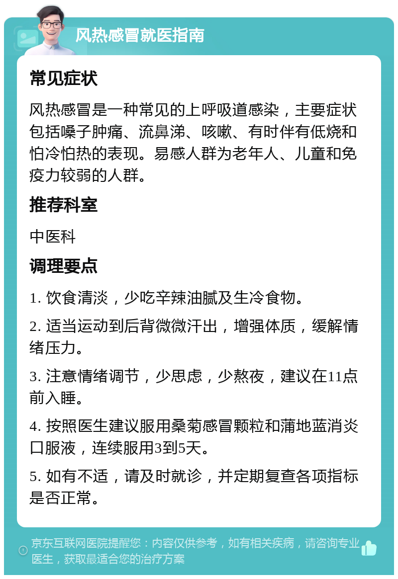 风热感冒就医指南 常见症状 风热感冒是一种常见的上呼吸道感染，主要症状包括嗓子肿痛、流鼻涕、咳嗽、有时伴有低烧和怕冷怕热的表现。易感人群为老年人、儿童和免疫力较弱的人群。 推荐科室 中医科 调理要点 1. 饮食清淡，少吃辛辣油腻及生冷食物。 2. 适当运动到后背微微汗出，增强体质，缓解情绪压力。 3. 注意情绪调节，少思虑，少熬夜，建议在11点前入睡。 4. 按照医生建议服用桑菊感冒颗粒和蒲地蓝消炎口服液，连续服用3到5天。 5. 如有不适，请及时就诊，并定期复查各项指标是否正常。