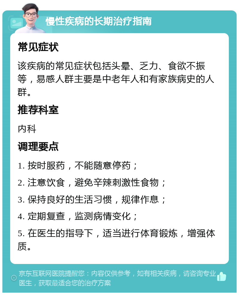 慢性疾病的长期治疗指南 常见症状 该疾病的常见症状包括头晕、乏力、食欲不振等，易感人群主要是中老年人和有家族病史的人群。 推荐科室 内科 调理要点 1. 按时服药，不能随意停药； 2. 注意饮食，避免辛辣刺激性食物； 3. 保持良好的生活习惯，规律作息； 4. 定期复查，监测病情变化； 5. 在医生的指导下，适当进行体育锻炼，增强体质。