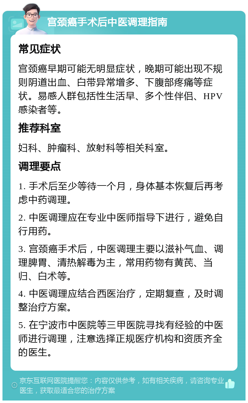 宫颈癌手术后中医调理指南 常见症状 宫颈癌早期可能无明显症状，晚期可能出现不规则阴道出血、白带异常增多、下腹部疼痛等症状。易感人群包括性生活早、多个性伴侣、HPV感染者等。 推荐科室 妇科、肿瘤科、放射科等相关科室。 调理要点 1. 手术后至少等待一个月，身体基本恢复后再考虑中药调理。 2. 中医调理应在专业中医师指导下进行，避免自行用药。 3. 宫颈癌手术后，中医调理主要以滋补气血、调理脾胃、清热解毒为主，常用药物有黄芪、当归、白术等。 4. 中医调理应结合西医治疗，定期复查，及时调整治疗方案。 5. 在宁波市中医院等三甲医院寻找有经验的中医师进行调理，注意选择正规医疗机构和资质齐全的医生。