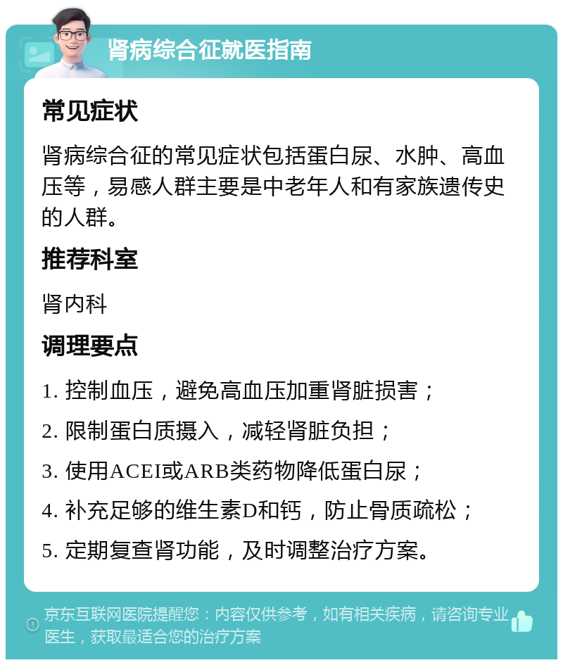 肾病综合征就医指南 常见症状 肾病综合征的常见症状包括蛋白尿、水肿、高血压等，易感人群主要是中老年人和有家族遗传史的人群。 推荐科室 肾内科 调理要点 1. 控制血压，避免高血压加重肾脏损害； 2. 限制蛋白质摄入，减轻肾脏负担； 3. 使用ACEI或ARB类药物降低蛋白尿； 4. 补充足够的维生素D和钙，防止骨质疏松； 5. 定期复查肾功能，及时调整治疗方案。