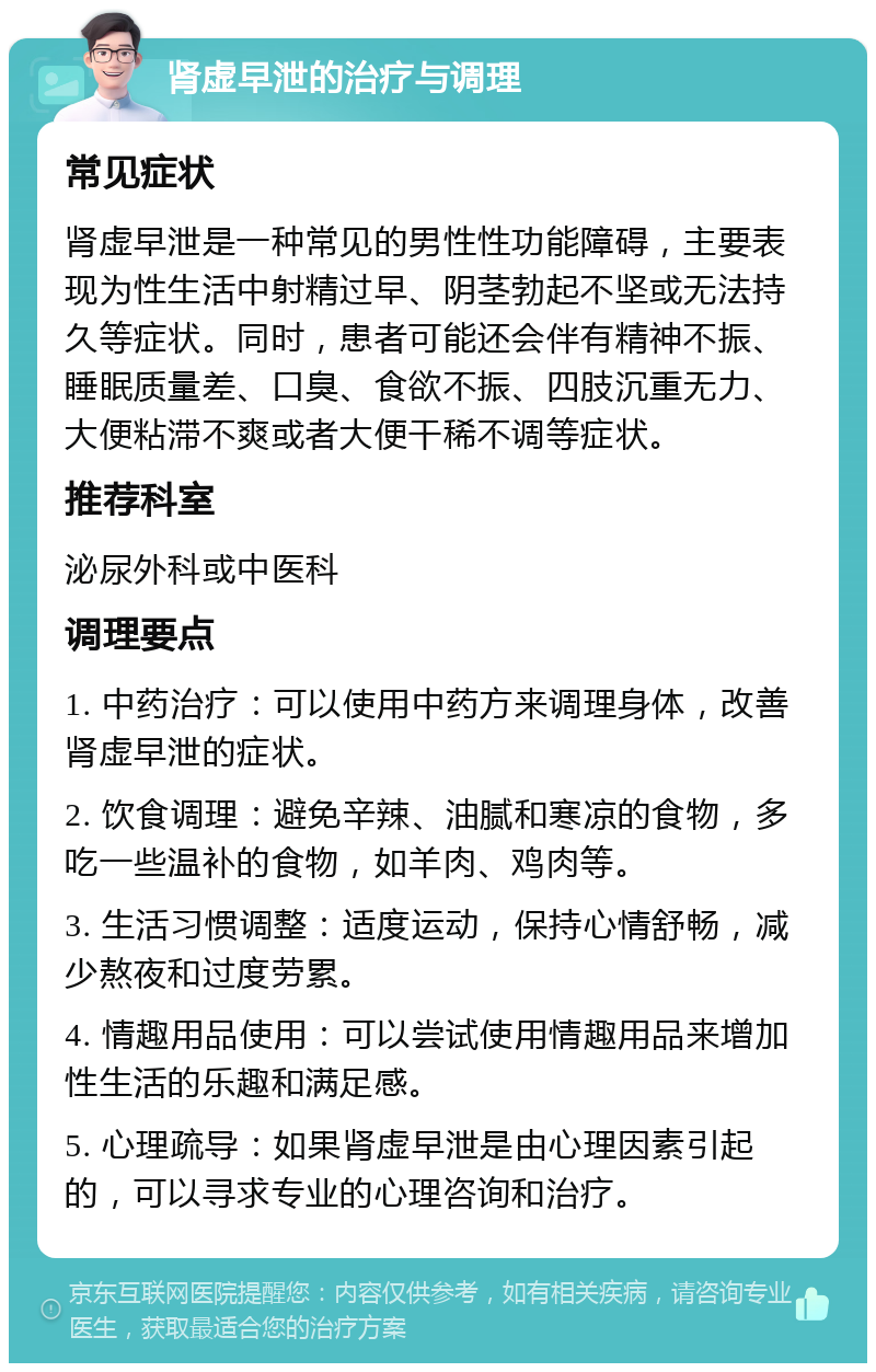 肾虚早泄的治疗与调理 常见症状 肾虚早泄是一种常见的男性性功能障碍，主要表现为性生活中射精过早、阴茎勃起不坚或无法持久等症状。同时，患者可能还会伴有精神不振、睡眠质量差、口臭、食欲不振、四肢沉重无力、大便粘滞不爽或者大便干稀不调等症状。 推荐科室 泌尿外科或中医科 调理要点 1. 中药治疗：可以使用中药方来调理身体，改善肾虚早泄的症状。 2. 饮食调理：避免辛辣、油腻和寒凉的食物，多吃一些温补的食物，如羊肉、鸡肉等。 3. 生活习惯调整：适度运动，保持心情舒畅，减少熬夜和过度劳累。 4. 情趣用品使用：可以尝试使用情趣用品来增加性生活的乐趣和满足感。 5. 心理疏导：如果肾虚早泄是由心理因素引起的，可以寻求专业的心理咨询和治疗。