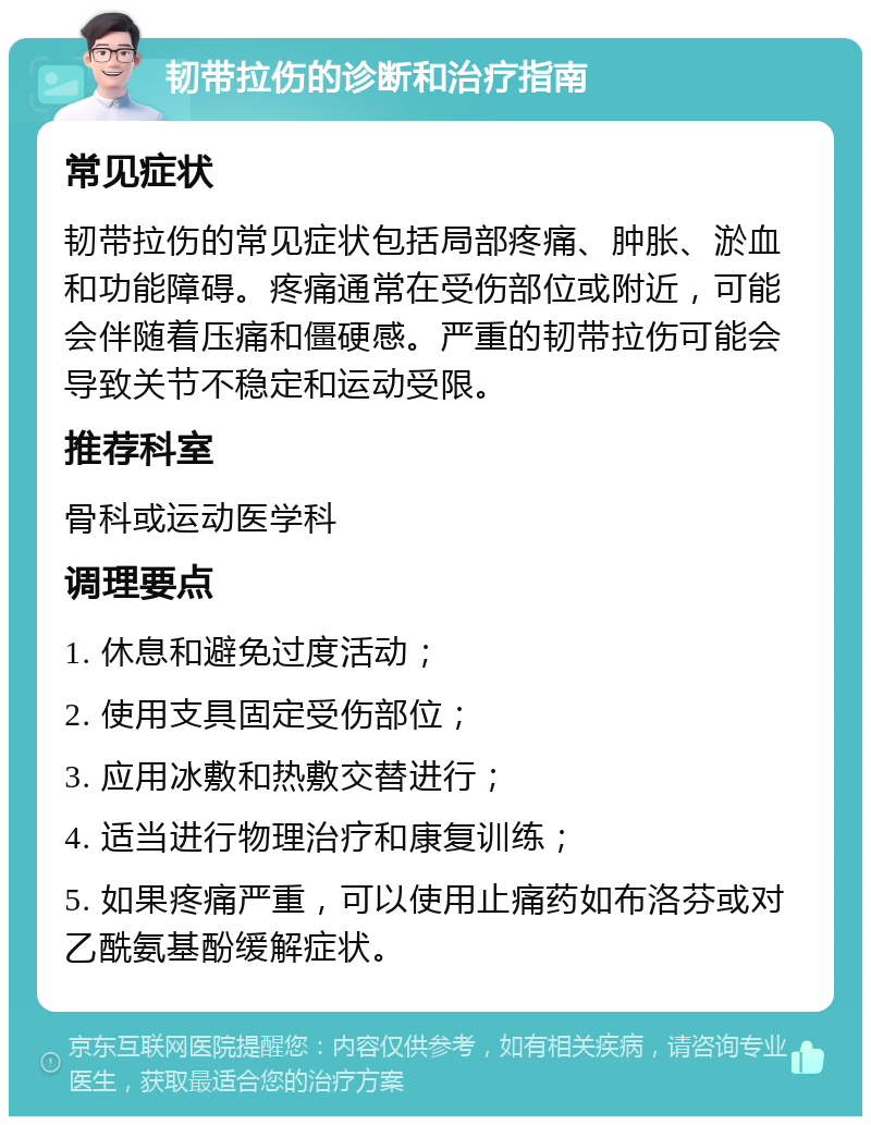 韧带拉伤的诊断和治疗指南 常见症状 韧带拉伤的常见症状包括局部疼痛、肿胀、淤血和功能障碍。疼痛通常在受伤部位或附近，可能会伴随着压痛和僵硬感。严重的韧带拉伤可能会导致关节不稳定和运动受限。 推荐科室 骨科或运动医学科 调理要点 1. 休息和避免过度活动； 2. 使用支具固定受伤部位； 3. 应用冰敷和热敷交替进行； 4. 适当进行物理治疗和康复训练； 5. 如果疼痛严重，可以使用止痛药如布洛芬或对乙酰氨基酚缓解症状。